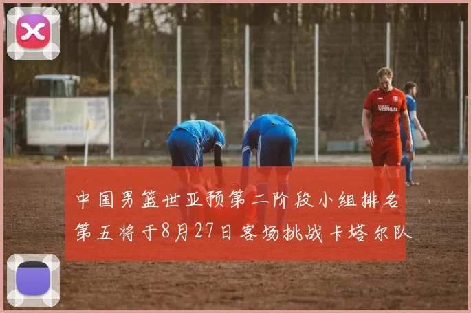 中国男篮世亚预第二阶段小组排名第五将于8月27日客场挑战卡塔尔队