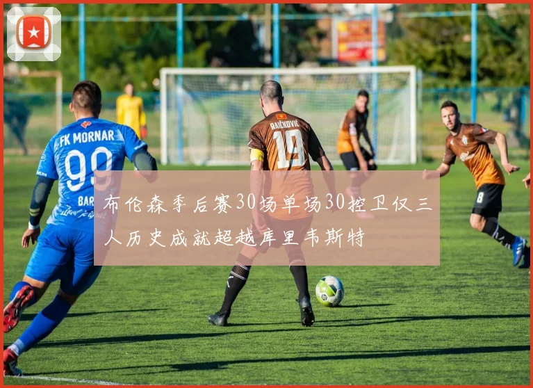 布伦森季后赛30场单场30控卫仅三人历史成就超越库里韦斯特