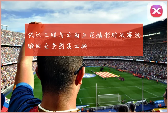 武汉三镇与云南玉昆精彩对决赛场瞬间全景图集回顾