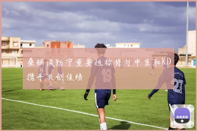 桑顿谈防守重要性称将与申京和KD携手共创佳绩