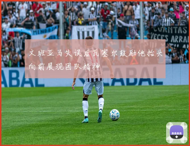 文班亚马失误后瓦塞尔鼓励他抬头向前展现团队精神