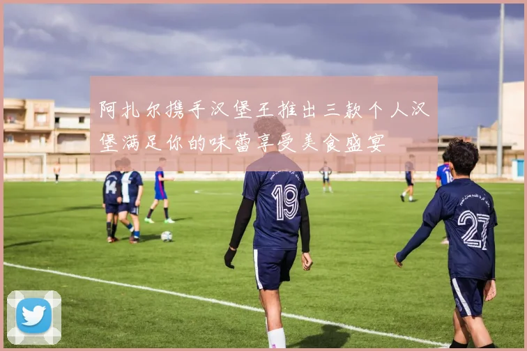 阿扎尔携手汉堡王推出三款个人汉堡满足你的味蕾享受美食盛宴
