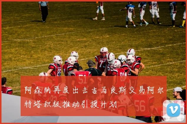 阿森纳再度出击吉马良斯交易阿尔特塔积极推动引援计划