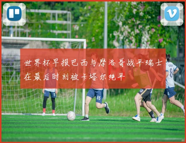 世界杯早报巴西与摩洛哥战平瑞士在最后时刻被卡塔尔绝平