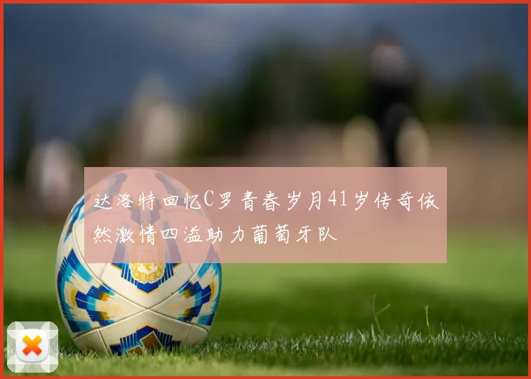 达洛特回忆C罗青春岁月41岁传奇依然激情四溢助力葡萄牙队