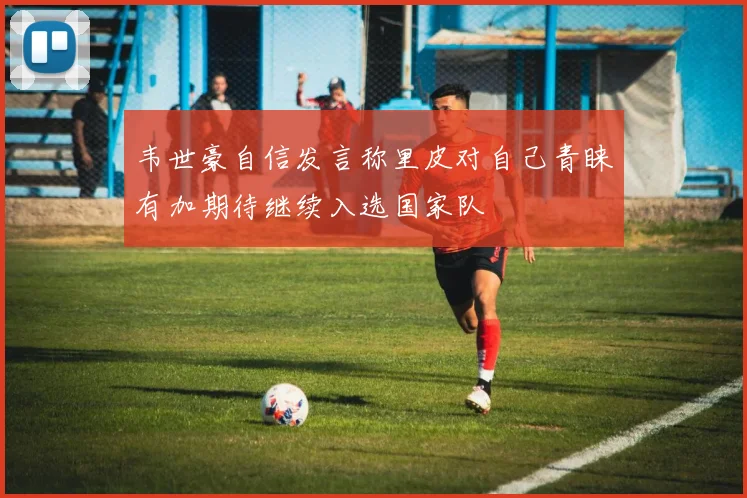 韦世豪自信发言称里皮对自己青睐有加期待继续入选国家队