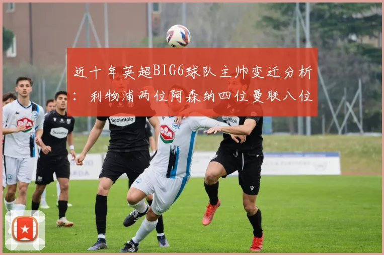 近十年英超BIG6球队主帅变迁分析：利物浦两位阿森纳四位曼联八位切尔西热刺十位