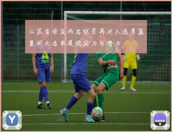 江苏肯帝亚两名球员再次入选男篮集训大名单展现实力与潜力