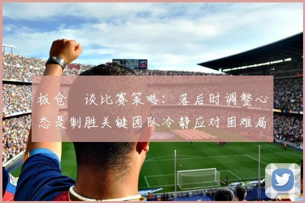 板仓滉谈比赛策略：落后时调整心态是制胜关键团队冷静应对困难局面