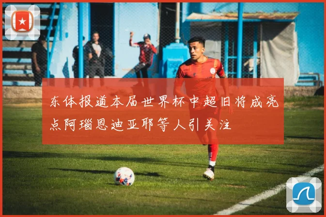 东体报道本届世界杯中超旧将成亮点阿瑙恩迪亚耶等人引关注