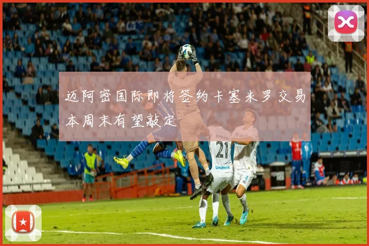 迈阿密国际即将签约卡塞米罗交易本周末有望敲定